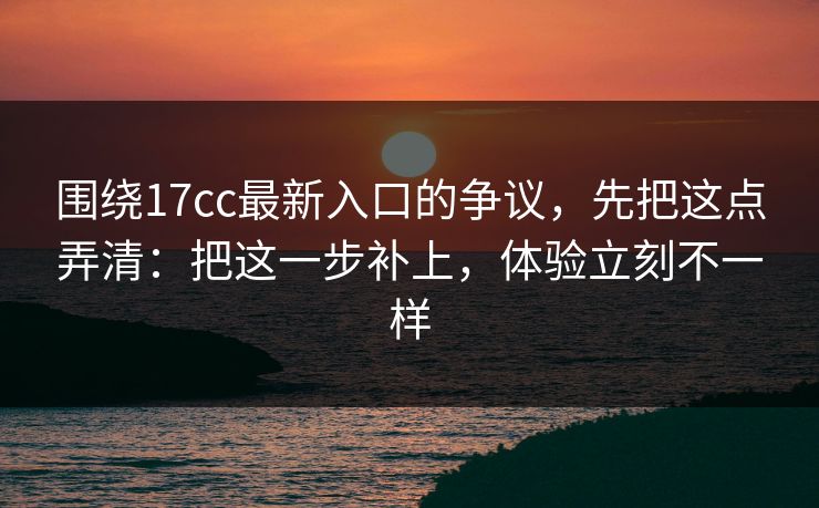 围绕17cc最新入口的争议，先把这点弄清：把这一步补上，体验立刻不一样
