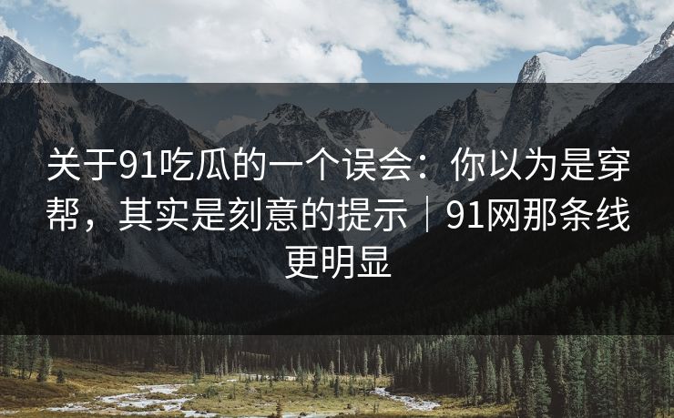 关于91吃瓜的一个误会：你以为是穿帮，其实是刻意的提示｜91网那条线更明显