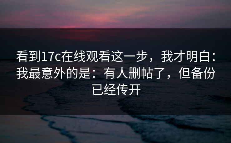 看到17c在线观看这一步，我才明白：我最意外的是：有人删帖了，但备份已经传开