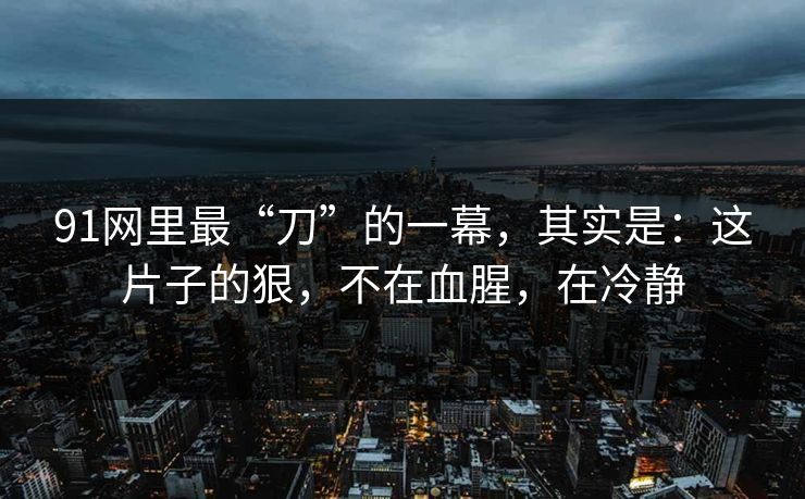 91网里最“刀”的一幕，其实是：这片子的狠，不在血腥，在冷静