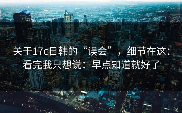 关于17c日韩的“误会”，细节在这：看完我只想说：早点知道就好了