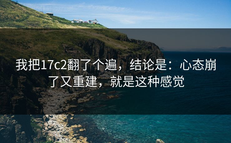 我把17c2翻了个遍，结论是：心态崩了又重建，就是这种感觉