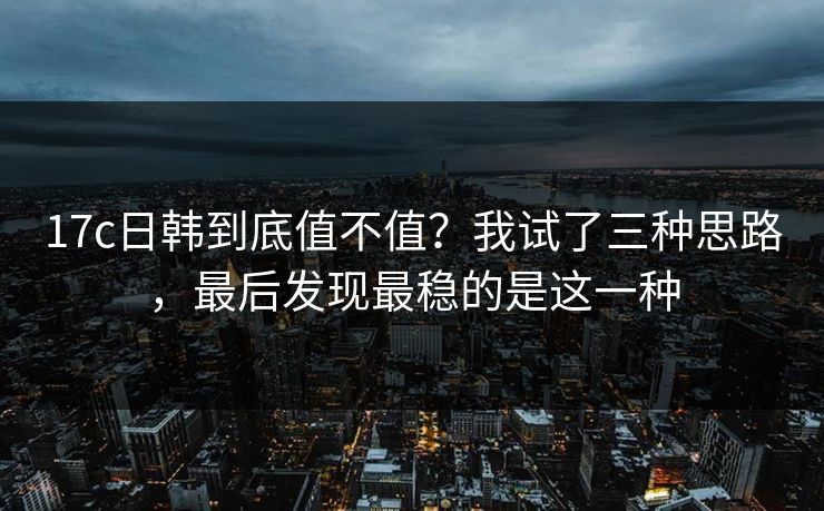 17c日韩到底值不值？我试了三种思路，最后发现最稳的是这一种