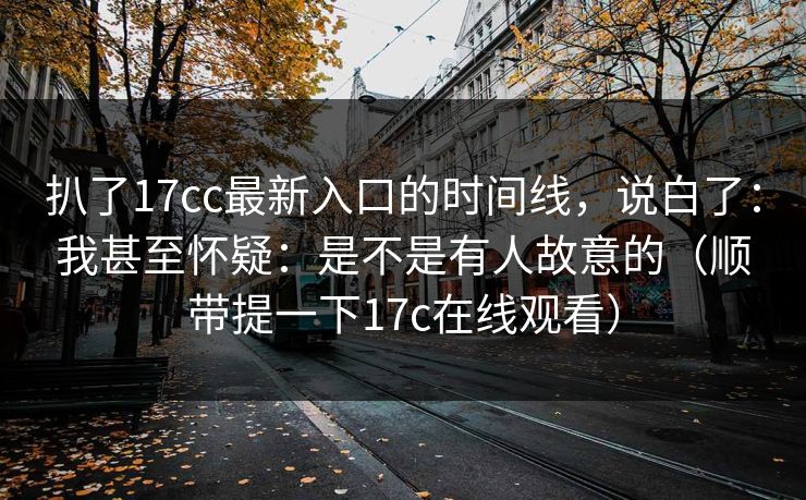扒了17cc最新入口的时间线，说白了：我甚至怀疑：是不是有人故意的（顺带提一下17c在线观看）
