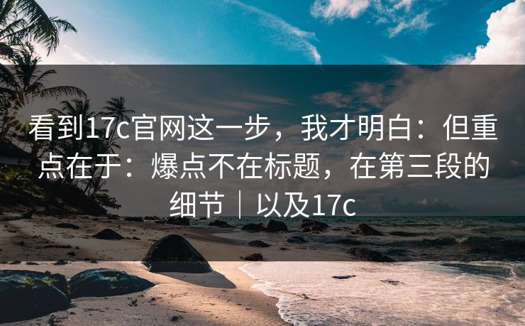 看到17c官网这一步,我才明白:但重点在于:爆点不在标题,在第三段的细节|以及17c 看到17c官网这一步,我才明白:但重点在于:爆点不在标题,在第三段的细节|以及17c