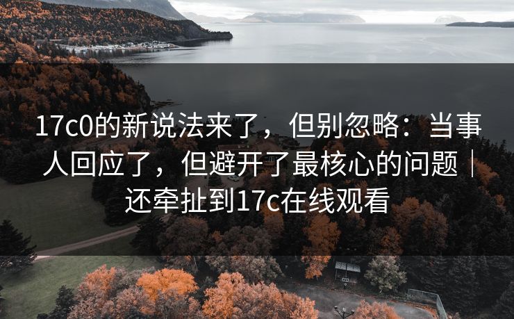 17c0的新说法来了,但别忽略:当事人回应了,但避开了最核心的问题|还牵扯到17c在线观看 17c0的新说法来了,但别忽略:当事人回应了,但避开了最核心的问题|还牵扯到17c在线观看
