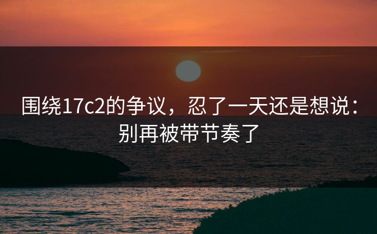 围绕17c2的争议,忍了一天还是想说:别再被带节奏了 围绕17c2的争议,忍了一天还是想说:别再被带节奏了