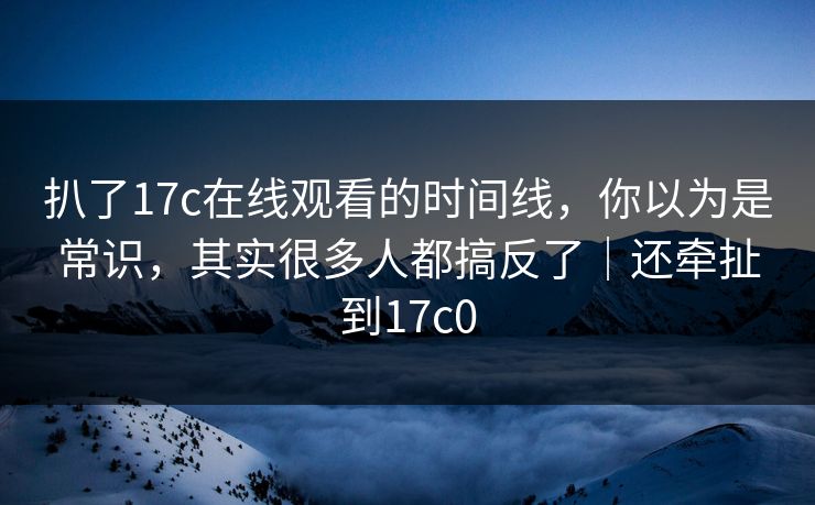 扒了17c在线观看的时间线，你以为是常识，其实很多人都搞反了｜还牵扯到17c0