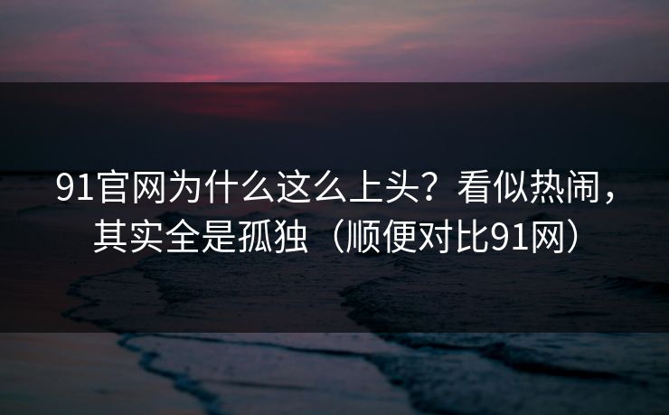 91官网为什么这么上头?看似热闹,其实全是孤独(顺便对比91网) 91官网为什么这么上头?看似热闹,其实全是孤独(顺便对比91网)