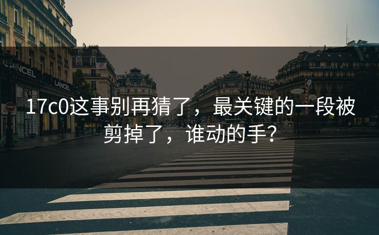 17c0这事别再猜了,最关键的一段被剪掉了,谁动的手? 17c0这事别再猜了,最关键的一段被剪掉了,谁动的手?