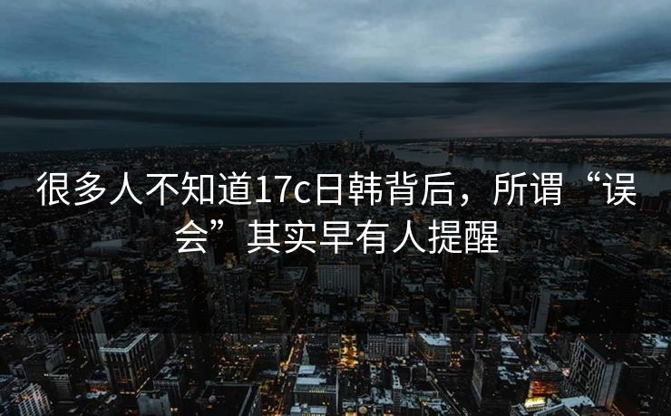 很多人不知道17c日韩背后,所谓“误会”其实早有人提醒 很多人不知道17c日韩背后,所谓“误会”其实早有人提醒
