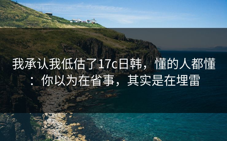 我承认我低估了17c日韩,懂的人都懂:你以为在省事,其实是在埋雷 我承认我低估了17c日韩,懂的人都懂:你以为在省事,其实是在埋雷