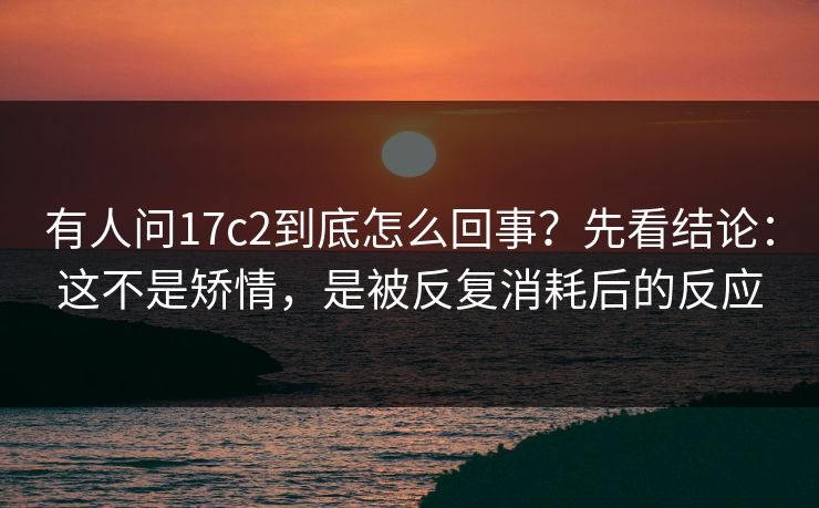 有人问17c2到底怎么回事?先看结论:这不是矫情,是被反复消耗后的反应 有人问17c2到底怎么回事?先看结论:这不是矫情,是被反复消耗后的反应