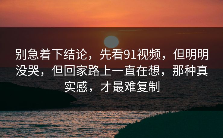 别急着下结论,先看91视频,但明明没哭,但回家路上一直在想,那种真实感,才最难复制 别急着下结论,先看91视频,但明明没哭,但回家路上一直在想,那种真实感,才最难复制