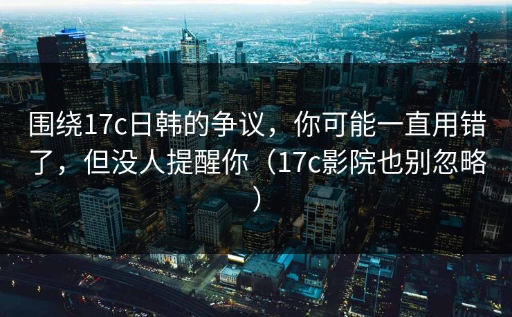围绕17c日韩的争议,你可能一直用错了,但没人提醒你(17c影院也别忽略) 围绕17c日韩的争议,你可能一直用错了,但没人提醒你(17c影院也别忽略)