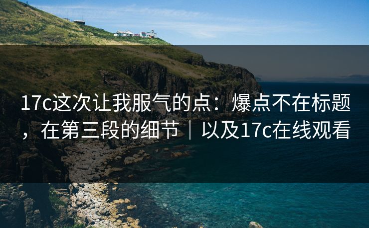 17c这次让我服气的点:爆点不在标题,在第三段的细节|以及17c在线观看 17c这次让我服气的点:爆点不在标题,在第三段的细节|以及17c在线观看