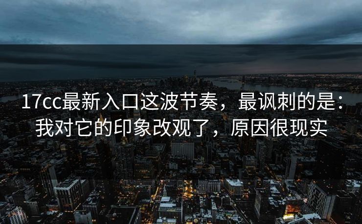17cc最新入口这波节奏，最讽刺的是：我对它的印象改观了，原因很现实