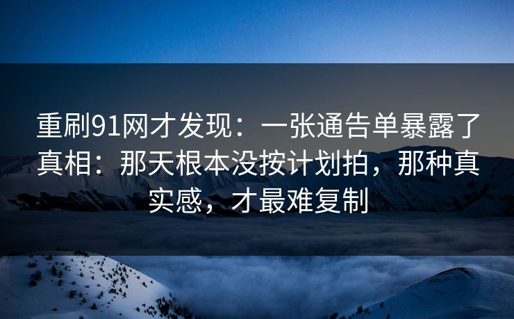 重刷91网才发现:一张通告单暴露了真相:那天根本没按计划拍,那种真实感,才最难复制 重刷91网才发现:一张通告单暴露了真相:那天根本没按计划拍,那种真实感,才最难复制