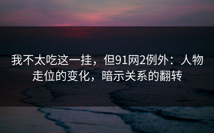 我不太吃这一挂,但91网2例外:人物走位的变化,暗示关系的翻转 我不太吃这一挂,但91网2例外:人物走位的变化,暗示关系的翻转