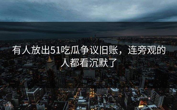 有人放出51吃瓜争议旧账，连旁观的人都看沉默了
