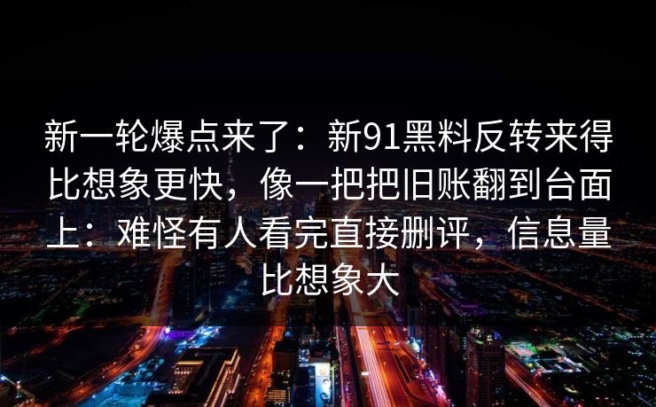 新一轮爆点来了:新91黑料反转来得比想象更快,像一把把旧账翻到台面上:难怪有人看完直接删评,信息量比想象大 新一轮爆点来了:新91黑料反转来得比想象更快,像一把把旧账翻到台面上:难怪有人看完直接删评,信息量比想象大