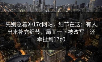 先别急着冲17c网站，细节在这：有人出来补充细节，局面一下被改写｜还牵扯到17c0