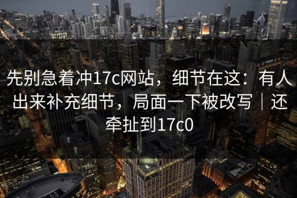 先别急着冲17c网站，细节在这：有人出来补充细节，局面一下被改写｜还牵扯到17c0