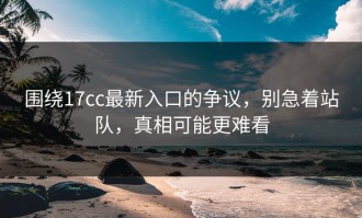 围绕17cc最新入口的争议，别急着站队，真相可能更难看