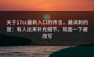 关于17cc最新入口的传言，最讽刺的是：有人出来补充细节，局面一下被改写