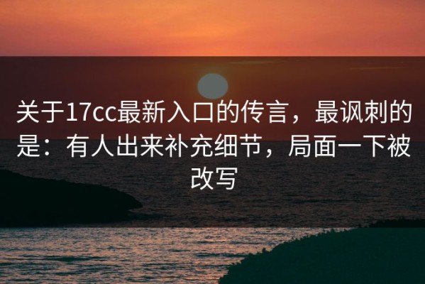 关于17cc最新入口的传言，最讽刺的是：有人出来补充细节，局面一下被改写