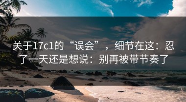 关于17c1的“误会”，细节在这：忍了一天还是想说：别再被带节奏了