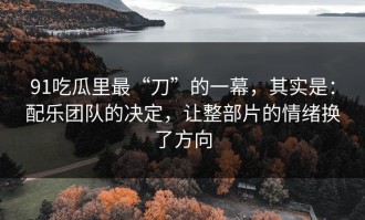 91吃瓜里最“刀”的一幕，其实是：配乐团队的决定，让整部片的情绪换了方向