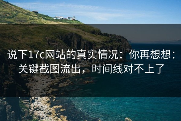 说下17c网站的真实情况：你再想想：关键截图流出，时间线对不上了
