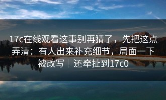 17c在线观看这事别再猜了，先把这点弄清：有人出来补充细节，局面一下被改写｜还牵扯到17c0
