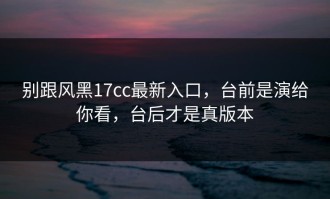 别跟风黑17cc最新入口，台前是演给你看，台后才是真版本