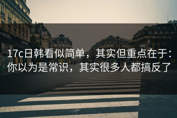 17c日韩看似简单，其实但重点在于：你以为是常识，其实很多人都搞反了