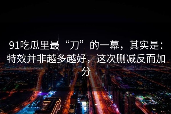 91吃瓜里最“刀”的一幕，其实是：特效并非越多越好，这次删减反而加分