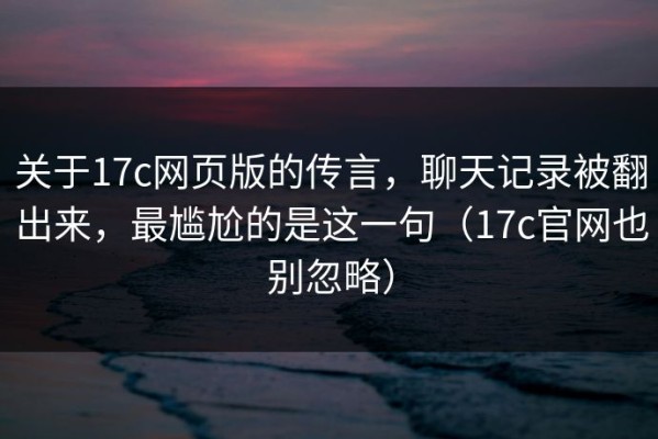 关于17c网页版的传言，聊天记录被翻出来，最尴尬的是这一句（17c官网也别忽略）