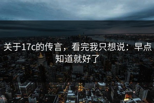 关于17c的传言，看完我只想说：早点知道就好了