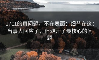 17c1的真问题，不在表面：细节在这：当事人回应了，但避开了最核心的问题