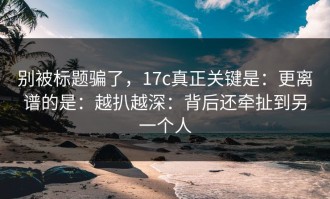 别被标题骗了，17c真正关键是：更离谱的是：越扒越深：背后还牵扯到另一个人