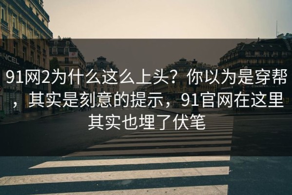91网2为什么这么上头？你以为是穿帮，其实是刻意的提示，91官网在这里其实也埋了伏笔