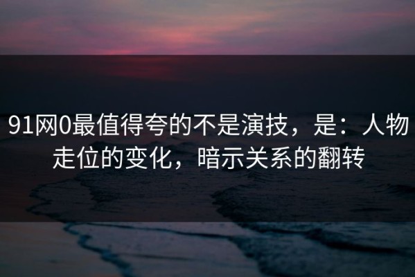 91网0最值得夸的不是演技，是：人物走位的变化，暗示关系的翻转