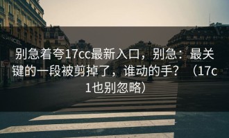 别急着夸17cc最新入口，别急：最关键的一段被剪掉了，谁动的手？（17c1也别忽略）