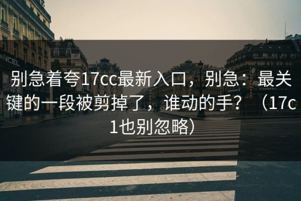 别急着夸17cc最新入口，别急：最关键的一段被剪掉了，谁动的手？（17c1也别忽略）