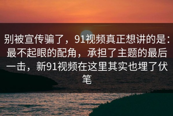 别被宣传骗了，91视频真正想讲的是：最不起眼的配角，承担了主题的最后一击，新91视频在这里其实也埋了伏笔