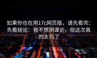 如果你也在用17c网页版，请先看完：先看结论：我不想阴谋论，但这次真的太巧了