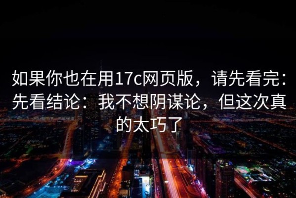 如果你也在用17c网页版，请先看完：先看结论：我不想阴谋论，但这次真的太巧了