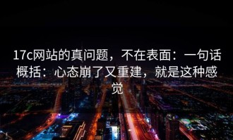 17c网站的真问题，不在表面：一句话概括：心态崩了又重建，就是这种感觉