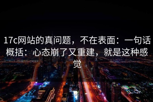 17c网站的真问题，不在表面：一句话概括：心态崩了又重建，就是这种感觉